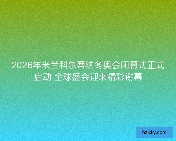 2026年米兰科尔蒂纳冬奥会闭幕式正式启动 全球盛会迎来精彩谢幕