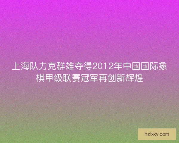 上海队力克群雄夺得2012年中国国际象棋甲级联赛冠军再创新辉煌