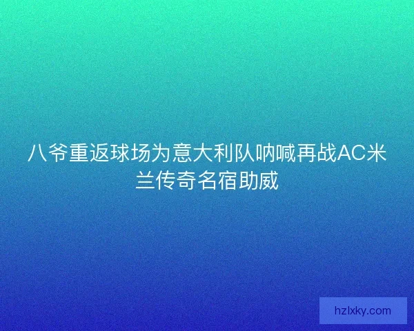 八爷重返球场为意大利队呐喊再战AC米兰传奇名宿助威