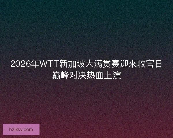 2026年WTT新加坡大满贯赛迎来收官日巅峰对决热血上演