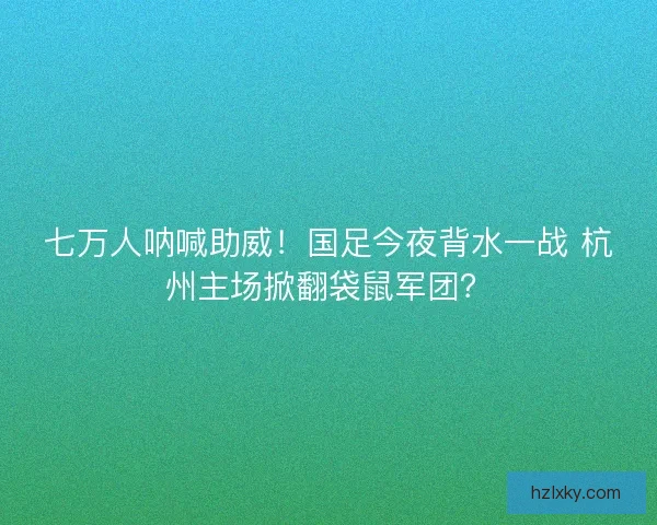 七万人呐喊助威！国足今夜背水一战 杭州主场掀翻袋鼠军团？