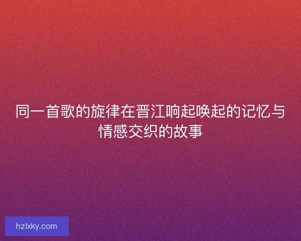 同一首歌的旋律在晋江响起唤起的记忆与情感交织的故事