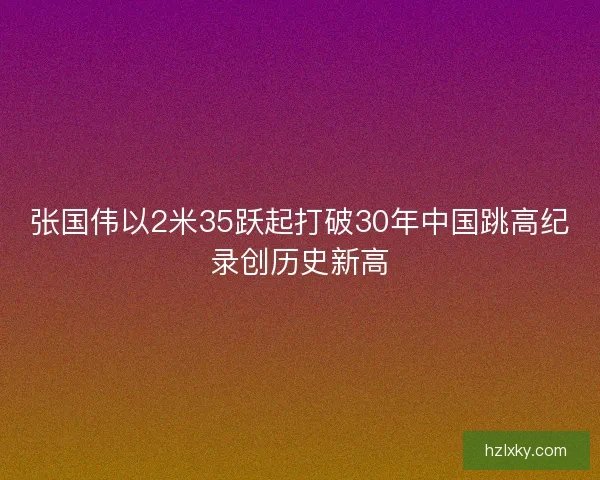张国伟以2米35跃起打破30年中国跳高纪录创历史新高 张国伟以2米35跃起打破30年中国跳高纪录创历史新高