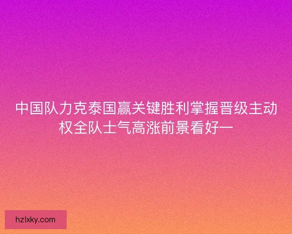 中国队力克泰国赢关键胜利掌握晋级主动权全队士气高涨前景看好一 中国队力克泰国赢关键胜利掌握晋级主动权全队士气高涨前景看好一