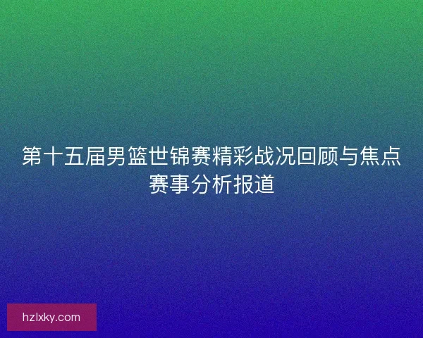第十五届男篮世锦赛精彩战况回顾与焦点赛事分析报道