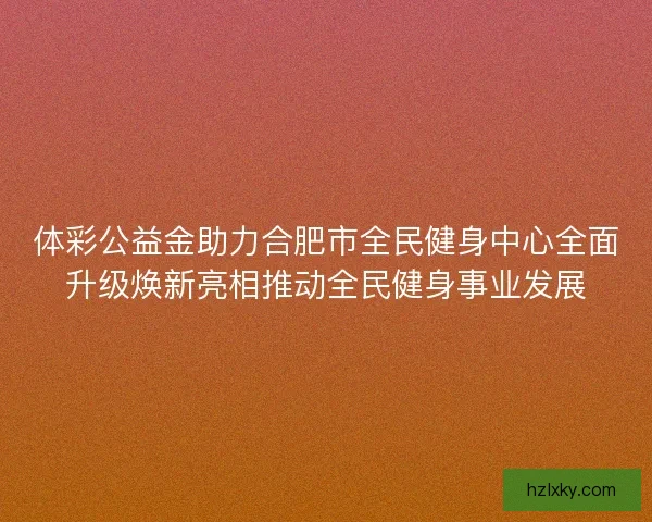 体彩公益金助力合肥市全民健身中心全面升级焕新亮相推动全民健身事业发展