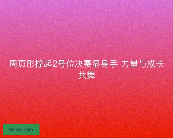 周页彤撑起2号位决赛显身手 力量与成长共舞
