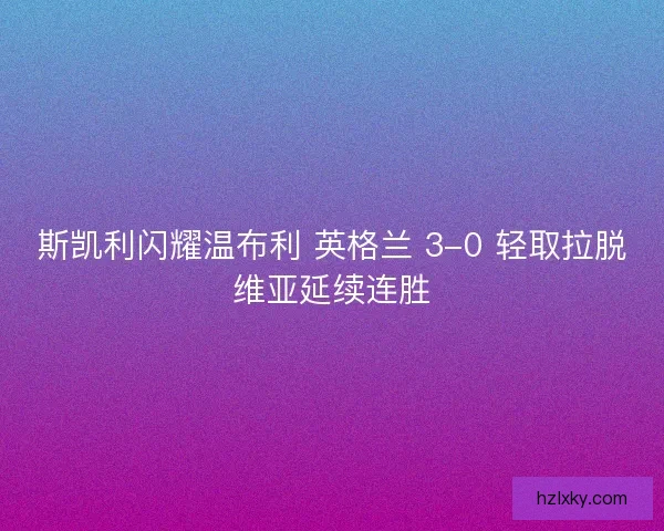 斯凯利闪耀温布利 英格兰 3-0 轻取拉脱维亚延续连胜