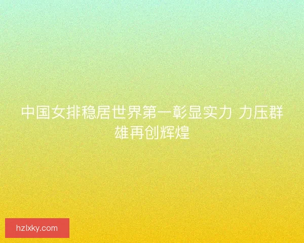 中国女排稳居世界第一彰显实力 力压群雄再创辉煌