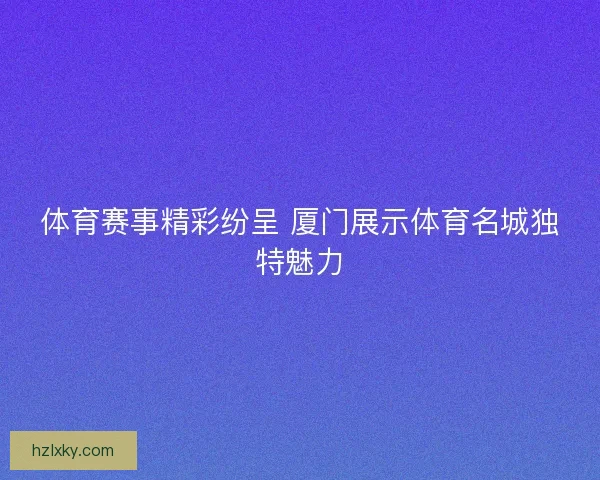 体育赛事精彩纷呈 厦门展示体育名城独特魅力