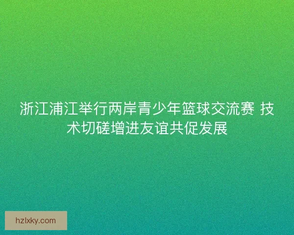 浙江浦江举行两岸青少年篮球交流赛 技术切磋增进友谊共促发展