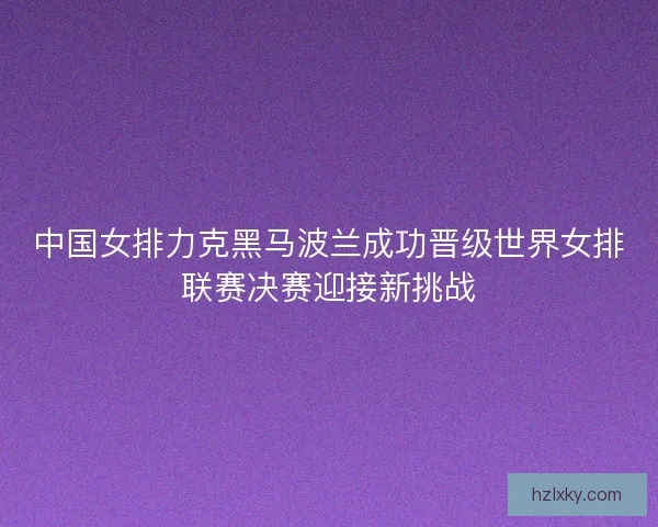 中国女排力克黑马波兰成功晋级世界女排联赛决赛迎接新挑战 中国女排力克黑马波兰成功晋级世界女排联赛决赛迎接新挑战
