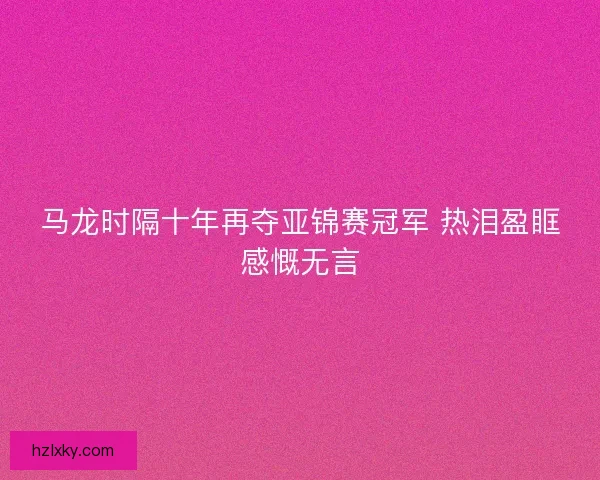 马龙时隔十年再夺亚锦赛冠军 热泪盈眶感慨无言 马龙时隔十年再夺亚锦赛冠军 热泪盈眶感慨无言