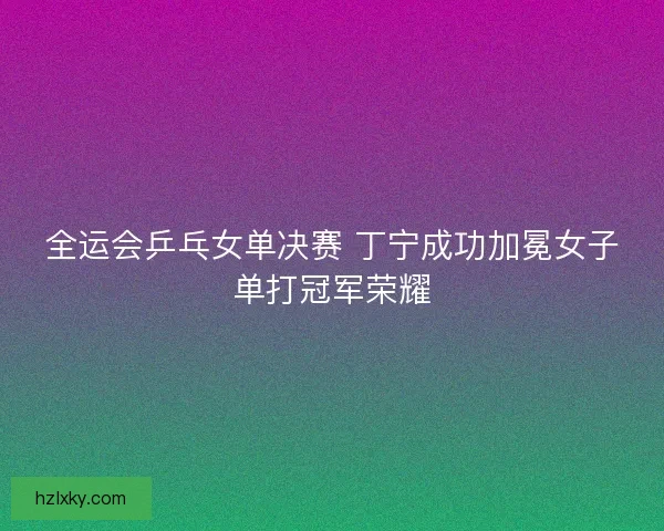 全运会乒乓女单决赛 丁宁成功加冕女子单打冠军荣耀 全运会乒乓女单决赛 丁宁成功加冕女子单打冠军荣耀